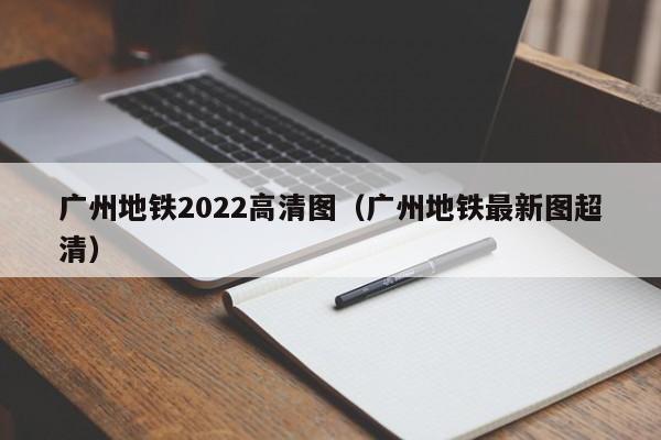 广州地铁2022高清图（广州地铁最新图超清）