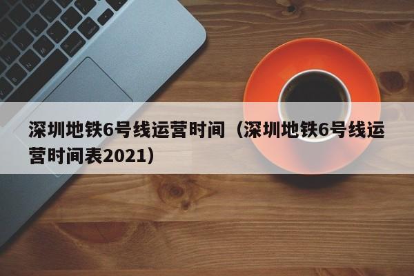 深圳地铁6号线运营时间（深圳地铁6号线运营时间表2021）