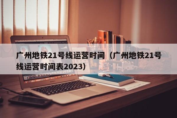 广州地铁21号线运营时间（广州地铁21号线运营时间表2023）