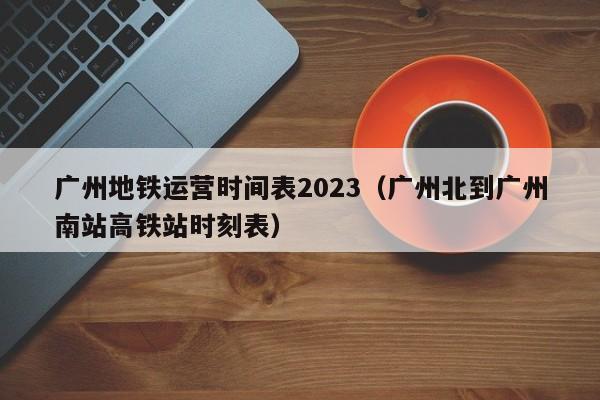 广州地铁运营时间表2023（广州北到广州南站高铁站时刻表）