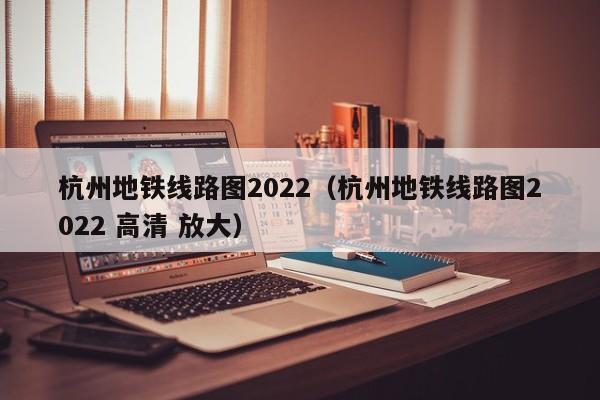 杭州地铁线路图2022（杭州地铁线路图2022 高清 放大）