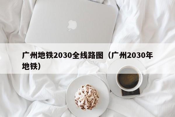 广州地铁2030全线路图（广州2030年地铁）
