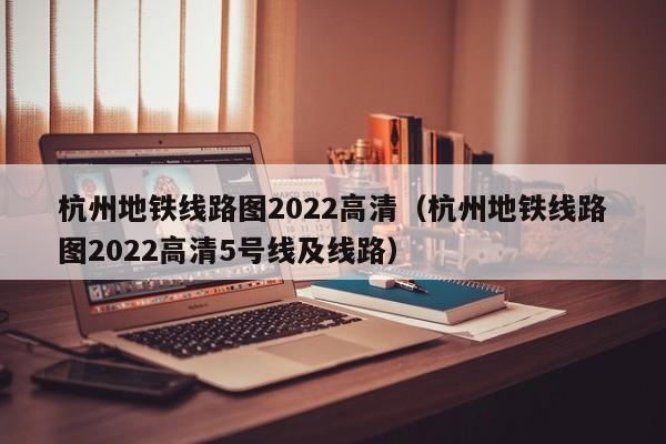 杭州地铁线路图2022高清（杭州地铁线路图2022高清5号线及线路）