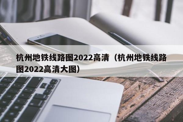 杭州地铁线路图2022高清（杭州地铁线路图2022高清大图）